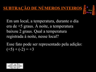 SUBTRAÇÃO DE NÚMEROS INTEIROS Em um local, a temperatura, durante o dia era de +5 graus. À noite, a temperatura baixou 2 graus. Qual a temperatura registrada à noite, nesse local? Esse fato pode ser representado pela adição: (+5) + (-2) = +3 