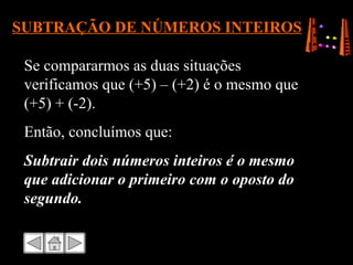 SUBTRAÇÃO DE NÚMEROS INTEIROS Se compararmos as duas situações verificamos que (+5) – (+2) é o mesmo que (+5) + (-2). Então, concluímos que: Subtrair dois números inteiros é o mesmo que adicionar o primeiro com o oposto do segundo. 