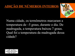 ADIÇÃO DE NÚMEROS INTEIROS Numa cidade, os termômetros marcaram a temperatura de –5 graus, durante o dia. De madrugada, a temperatura baixou 7 graus. Qual foi a temperatura da madrugada dessa cidade? 