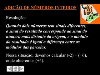 ADIÇÃO DE NÚMEROS INTEIROS Resolução: Quando dois números tem sinais diferentes, o sinal do resultado corresponde ao sinal do número mais distante da origem, e o módulo do resultado é igual a diferença entre os módulos das parcelas. Nessa situação, devemos calcular (-2) + (+6), onde obteremos (+4). 