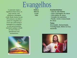 A expressão surgiu e significava boas novas, ou boas notícias, uma referência à mensagem cristã. Desde Justino no ano 150 começou a ser dado o nome de evangelhos aos livros que contivessem a mensagem do evangelho, ou mais genericamente, narrassem qualquer atitude de Jesus Cristo ou aprendessem seus ensinamentos. Mateus  Marcos Lucas João Acontecimentos: Vida de João Batista Vida e mensagens de Jesus Vida pública de Jesus Vocação dos apóstolos Paixão, morte e ressurreição de Jesus  Fatos: Anunciação, Apresentação, Transfiguração, Morte na Cruz, Ascensão Evangelhos 