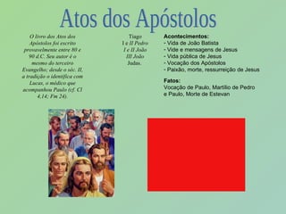 O livro dos Atos dos Apóstolos foi escrito provavelmente entre 80 e 90 d.C. Seu autor é o mesmo do terceiro Evangelho; desde o séc. II, a tradição o identifica com Lucas, o médico que acompanhou Paulo (cf. Cl 4,14; Fm 24). Tiago I e  II Pedro I e II João III João Judas.  Acontecimentos: Vida de João Batista Vide e mensagens de Jesus Vida pública de Jesus Vocação dos Apóstolos Paixão, morte, ressurreição de Jesus Fatos: Vocação de Paulo, Martílio de Pedro e Paulo, Morte de Estevan Atos dos Apóstolos 