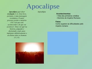 Apocalipse  quer dizer  revelação  (1,1). Este livro, portanto, é uma mensagem reveladora. O autor procura revelar o mistério (10,7) do que está acontecendo e do que vai acontecer: Deus vai agir na história, julgando e destruindo o mal, para implantar definitivamente o seu Reino entre os homens (11,15). Apocalipse Acontecimentos: Vida dos primeiros cristãos Domínio do Império Romano Fatos:   Como superar as dificuldades pelo império romano Apocalipse 