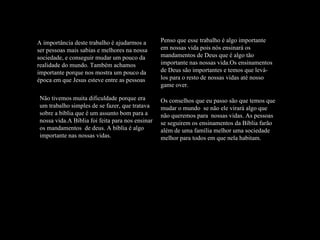 A importância deste trabalho é ajudarmos a ser pessoas mais sabias e melhores na nossa sociedade, e conseguir mudar um pouco da realidade do mundo. Também achamos importante porque nos mostra um pouco da época em que Jesus esteve entre as pessoas Não tivemos muita dificuldade porque era um trabalho simples de se fazer, que tratava sobre a bíblia que é um assunto bom para a nossa vida.A Bíblia foi feita para nos ensinar os mandamentos  de deus. A bíblia é algo importante nas nossas vidas.  Os conselhos que eu passo são que temos que mudar o mundo  se não ele virará algo que não queremos para  nossas vidas. As pessoas se seguirem os ensinamentos da Bíblia farão além de uma família melhor uma sociedade melhor para todos em que nela habitam. Penso que esse trabalho é algo importante em nossas vida pois nós ensinará os mandamentos de Deus que é algo tão importante nas nossas vida.Os ensinamentos de Deus são importantes e temos que levá-los para o resto de nossas vidas até nosso game over. 