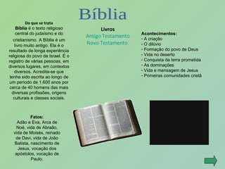 Do que se trata Bíblia  é o texto religioso central do judaísmo e do cristianismo.   A Bíblia é um livro muito antigo. Ela é o resultado de longa experiência religiosa do povo de Israel. É o registro de várias pessoas, em diversos lugares, em contextos diversos. Acredita-se que tenha sido escrita ao longo de um período de 1.600 anos por cerca de 40 homens das mais diversas profissões, origens culturais e classes sociais. Livros Antigo Testamento Novo Testamento  Acontecimentos: A criação O dilúvio Formação do povo de Deus Vida no deserto Conquista da terra prometida As dominações Vida e mensagem de Jesus Primeiras comunidades cristã Fatos: Adão e Eva, Arca de Noé, vida de Abraão, vida de Moisés, reinado de Davi, vida de João Batista, nascimento de Jesus, vocação dos apóstolos, vocação de Paulo. Bíblia 