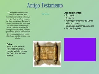 O Antigo Testamento é uma coleção de 46 livros onde encontramos a história de Israel, o povo que Deus escolheu para com ele fazer uma aliança. Portanto, o Antigo Testamento é a história de um povo: mostra como surgiu, como viveu escravo no Egito, como possuiu uma terra, como foi governado, quais as relações que teve com outras nações, como estabeleceu suas leis e viveu a sua religião.  Acontecimentos: A criação O dilúvio  Formação do povo de Deus  Vida no deserto Conquista da terra prometida As dominações Fatos: Adão e Eva, Arca de Noé, vida de Abraão, vida de Moisés, reinado de Davi, vida de João Batista Ver Livros Antigo Testamento 