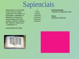 Sapienciais é o nome dado a cinco livros do Antigo Testamento: Provérbios, Jó, Eclesiastes, Eclesiástico e Sabedoria. A esses são acrescentados dois livros poéticos: Salmos e Cântico dos Cânticos. Esses livros  a sabedoria e a espiritualidade de Israel.   Jó Salmos Cantares Provérbios Eclesiástico Eclesiastes Sabedoria Acontecimentos : - Reinado de Salomão e Davi Fatos: Reinado de Salomão  Sapienciais 