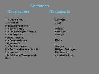 Em Japonês 1  › Ouvir Bem. 2  › Aceitar incondicionalmente. 3  › Banir o mal. 4  › Decidir-se plenamente. 5  › Esforçar-se continuamente. 6  › Desprender-se alegremente. 7  › Penitenciar-se. 8  › Praticar diariamente a fé. 9  › Unir-se. 10› Edificar a Terra pura de Buda. Zentyou Jyuji Shiaku Ketsujyou Shoujin Kisha Sangue Nitijyou Shingyou  Itaidoushin Jyoubukkokudo Em brasileiro Costumes   