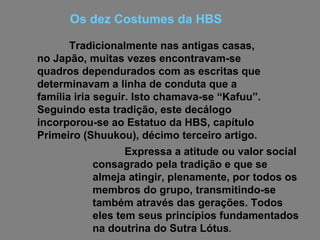 Tradicionalmente nas antigas casas, no Japão, muitas vezes encontravam-se quadros dependurados com as escritas que determinavam a linha de conduta que a família iria seguir. Isto chamava-se “Kafuu”. Seguindo esta tradição, este decálogo incorporou-se ao Estatuo da HBS, capítulo Primeiro (Shuukou), décimo terceiro artigo.  Os dez Costumes da HBS Expressa a atitude ou valor social consagrado pela tradição e que se almeja atingir, plenamente, por todos os membros do grupo, transmitindo-se também através das gerações. Todos eles tem seus princípios fundamentados na doutrina do Sutra Lótus .  