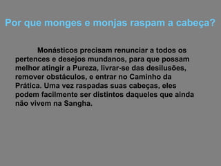 Monásticos precisam renunciar a todos os pertences e desejos mundanos, para que possam melhor atingir a Pureza, livrar-se das desilusões, remover obstáculos, e entrar no Caminho da Prática. Uma vez raspadas suas cabeças, eles podem facilmente ser distintos daqueles que ainda não vivem na Sangha. Por que monges e monjas raspam a cabeça? 