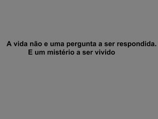 A vida não e uma pergunta a ser respondida. E um mistério a ser vivido 