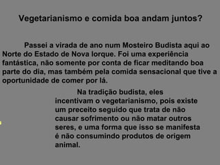 Passei a virada de ano num Mosteiro Budista aqui ao Norte do Estado de Nova Iorque. Foi uma experiência fantástica, não somente por conta de ficar meditando boa parte do dia, mas também pela comida sensacional que tive a oportunidade de comer por lá. Vegetarianismo e comida boa andam juntos? Na tradição budista, eles incentivam o vegetarianismo, pois existe um preceito seguido que trata de não causar sofrimento ou não matar outros seres, e uma forma que isso se manifesta é não consumindo produtos de origem animal. 
