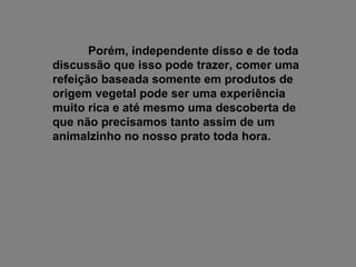 Porém, independente disso e de toda discussão que isso pode trazer, comer uma refeição baseada somente em produtos de origem vegetal pode ser uma experiência muito rica e até mesmo uma descoberta de que não precisamos tanto assim de um animalzinho no nosso prato toda hora. 