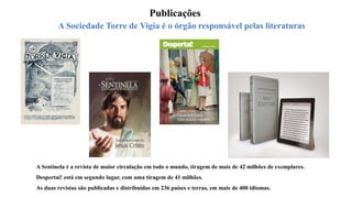 A Sociedade Torre de Vigia é o órgão responsável pelas literaturas
Publicações
A Sentinela é a revista de maior circulação em todo o mundo, tiragem de mais de 42 milhões de exemplares.
Despertai! está em segundo lugar, com uma tiragem de 41 milhões.
As duas revistas são publicadas e distribuídas em 236 países e terras, em mais de 400 idiomas.
 