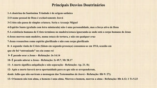 Principais Desvios Doutrinários
1-A doutrina da Santíssima Trindade é de origem satânica
2-O nome pessoal de Deus é exclusivamente Jeová
3-Cristo não passa de simples criatura. Seria o Arcanjo Miguel
4-Espírito Santo (grafado com letra minúscula) não é uma personalidade, mas a força ativa de Deus
5-A existência humana de Cristo terminou no madeiro/estaca ignorando-se onde está o corpo humano de Jesus
6-Jesus morreu num madeiro, numa estaca de tortura, e não em qualquer cruz
7-Jesus ressuscitou como espírito glorificado e não com corpo glorificado
8- A segunda vinda de Cristo (falam em segunda presença) consumou-se em 1914, ocasião em
que ele foi “entronizado” no céu como rei
9- É pecado orar a Jesus – Refutação: Jo 14.14
10- É pecado adorar a Jesus - Refutação: Is 49.7, Mt 28.17
11- A morte significa aniquilação e não separação - Refutação: Ap. 21. 8);
12- Após a morte haverá nova oportunidade para os que não se arrependeram,
desde Adão que não ouviram a mensagem das Testemunhas de Jeová - Refutação: Hb 9: 27);
13- O homem não tem alma, o homem é uma alma. Morreu o homem, morreu a alma - Refutação: Hb 4.12; 1 Ts 5.23
 