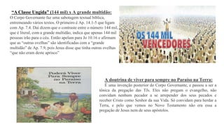 “A Classe Ungida” (144 mil) x A grande multidão:
O Corpo Governante faz uma sabotagem textual bíblica,
entremeando vários textos. O primeiro é Ap. 14.1-5 que ligam
com Ap. 7.4. Daí dizem que o contraste entre o número 144 mil,
que é literal, com a grande multidão, indica que apenas 144 mil
pessoas irão para o céu. Então apelam para Jo 10.16 e afirmam
que as “outras ovelhas” são identificadas com a “grande
multidão” de Ap. 7.9, pois Jesus disse que tinha outras ovelhas
“que não eram deste aprisco”
A doutrina de viver para sempre no Paraíso na Terra:
É uma invenção posterior do Corpo Governante, e passou a ser a
tônica da pregação das TJs. Eles não pregam o evangelho, não
convidam nenhum pecador a se arrepender dos seus pecados e
receber Cristo como Senhor da sua Vida. Só convidam para herdar a
Terra, e pelo que vemos no Novo Testamento não era essa a
pregação de Jesus nem de seus apóstolos.
 