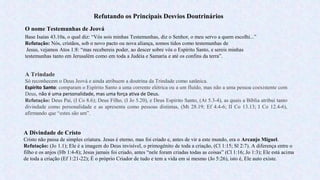 Refutando os Principais Desvios Doutrinários
O nome Testemunhas de Jeová
Base Isaías 43.10a, o qual diz: “Vós sois minhas Testemunhas, diz o Senhor, o meu servo a quem escolhi...”
Refutação: Nós, cristãos, sob o novo pacto ou nova aliança, somos tidos como testemunhas de
Jesus, vejamos Atos 1:8: “mas recebereis poder, ao descer sobre vós o Espírito Santo, e sereis minhas
testemunhas tanto em Jerusalém como em toda a Judéia e Samaria e até os confins da terra”.
A Divindade de Cristo
Cristo não passa de simples criatura. Jesus é eterno, mas foi criado e, antes de vir a este mundo, era o Arcanjo Miguel.
Refutação: (Jo 1.1); Ele é a imagem do Deus invisível, o primogênito de toda a criação, (Cl 1:15; Sl 2:7). A diferença entre o
filho e os anjos (Hb 1:4-8); Jesus jamais foi criado, antes “nele foram criadas todas as coisas” (Cl 1:16; Jo 1:3); Ele está acima
de toda a criação (Ef 1:21-22); É o próprio Criador de tudo e tem a vida em si mesmo (Jo 5:26), isto é, Ele auto existe.
A Trindade
Só reconhecem o Deus Jeová e ainda atribuem a doutrina da Trindade como satânica.
Espírito Santo: comparam o Espírito Santo a uma corrente elétrica ou a um fluído, mas não a uma pessoa coexistente com
Deus, não é uma personalidade, mas uma força ativa de Deus.
Refutação: Deus Pai, (I Co 8.6); Deus Filho, (I Jo 5.20), e Deus Espírito Santo, (At 5.3-4), as quais a Bíblia atribui tanto
divindade como personalidade e as apresenta como pessoas distintas, (Mt 28.19; Ef 4.4-6; II Co 13.13; I Co 12.4-6),
afirmando que “estes são um”.
 