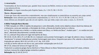 A encarnação:
Testemunhas de Jeová ensinam que, quando Jesus nasceu em Belém, tornou-se uma criatura humana e, com isso, morreu
a sua natureza divina
Refutação: A virgem concebeu pelo Espírito Santo, (Lc 1.26-35; Mt 1:18-23)
Morte e Ressurreição:
Creem que Jesus não ressuscitou corporalmente, mas que simplesmente se materializou ou assumiu um corpo carnal.
Refutação: Jesus afirmou que ressuscitaria corporalmente, Lc 18.31-33; 1Co 15.20; Mt 12.40; Jo 2.19-22.
Jesus afirmou aos discípulos que não era um espírito, mas que tinha corpo com carne e ossos, Lc 24.36-43.
A Bíblia Tradução Novo Mundo:
A TNM, lançada em 1950, é repleta de pequenas e sutis distorções, tendo como objetivo atacar doutrinas básicas do
cristianismo, como por exemplo, a Divindade de Cristo, a Pessoa do Espírito Santo e o inferno.
Jo 1.1, "No princípio era o Verbo, e o Verbo estava com Deus, e o Verbo era Deus", mudam para “... e o verbo era (um)
deus", alterando absurdamente o sentido do texto.
Gn 1.2, colocam força ativa em lugar de Espírito de Deus.
Mt 14.33; 15.25; 28.9, 27; Jo 9.38; Hb 1.6. traduzem como prestar homenagem, em lugar de adorar a Jesus. A palavra
“proskuneo” é sempre traduzida por prestar homenagem para Jesus. Enquanto que para o Pai, satanás e deuses falsos é
traduzida por adorar, Mt 4.10; Jo 4.24; Lc 4.7; Ap. 13.4; 22.8
Jo 8.58, eu tenho sido em vez de eu sou, para evitar comparação com Ex 3.14
Mt 27.32, estaca de tortura em lugar de cruz
Traduziram as palavras gregas Kyrios (Senhor) e Théos (Deus) no Novo Testamento para Jeová 237 vezes, embora
nenhum manuscrito original grego contenha a palavra
Refutação: Ap 22.18-19; Dt 4.2
 