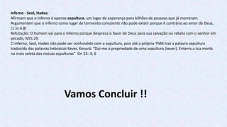 Inferno - Seol, Hades:
Afirmam que o inferno é apenas sepultura, um lugar de esperança para bilhões de pessoas que já morreram.
Argumentam que o inferno como lugar de tormento consciente não pode existir porque é contrário ao amor de Deus,
(1 Jo 4.8)
Refutação: O homem vai para o inferno porque despreza o favor de Deus para sua salvação ou rebela com o senhor em
pecado, Mt5.29.
O inferno, Seol, Hades não pode ser confundido com a sepultura, pois até a própria TNM traz a palavra sepultura
traduzida das palavras hebraicas Kever, Kevurá: “Dai-me a propriedade de uma sepultura (kever). Enterra a tua morta
na mais seleta das nossas sepulturas” Gn 23: 4, 6
Vamos Concluir !!
 