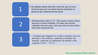 • Os adeptos desta seita têm muita fé, pois só com
muita fé para crer em tanta heresia existente na
doutrina das Testemunha de Jeová
1
• Parafraseando João 21.25: “Há, porém, muitas outras
heresias a serem refutadas. Se todas elas fossem
relatadas uma por uma, creio que nem na aula inteira
daria para apresentá-las.
2
• “Cuidado que ninguém vos venha a enredar com sua
filosofia e vãs sutilezas, conforme a tradição dos
homens, conforme os rudimentos do mundo e não
segundo Cristo”; Cl 2:8
3
Deus nos abençoe!! Elias e Samuel
 