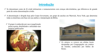 Introdução
 Se denominam como de fé cristã milenarista e restauracionista com crenças não-trinitárias, que diferem-se de grande
parte de outras denominações cristãs.
 A denominação é dirigida hoje pelo Corpo Governante, um grupo de anciões em Warwick, Nova York, que determina
todas as doutrinas com base em sua análise e interpretação da Bíblia.
 Os adeptos se reúnem em células locais
designadas por Congregações em centros
de reunião, conhecidos por Salões do
Reino.
 O grupo é conhecido por sua evangelização
porta-a-porta, distribuindo e utilizando suas
próprias publicações
 