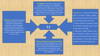 *Adventismo: Movimento religioso
cristão protestante iniciado no
século XIX por William Miller,
fazendeiro, membro da Igreja
Batista, dentro do contexto do
Segundo Grande Reavivamento dos
Estados Unidos, que salienta a
crença na iminente segunda vinda
de Jesus à Terra.
TJ
*Milenarismo: 1- Crença muito difundida
entre os primitivos cristãos, segundo a
qual Cristo reinaria sobre a Terra durante
mil anos antes do dia do Juízo Final.
2- Crença mantida nos primeiros séculos
do cristianismo, segundo a qual o fim do
mundo seria no ano 1000.
3- Movimento político-religioso para o
qual o conceito de milênio é essencial,
bem como a da ocorrência de catástrofes
que antecedem o fim da ordem vigente,
iniciando uma época de justiça e paz.
*Restauracionismo ou Primitivismo Cristão:
É a postura histórico-teológica presente em
algumas denominações religiosas que creem
que o cristianismo histórico apostatou em
algum ponto de sua existência, sendo
necessário restaurar o cristianismo primitivo
da era apostólica.
*Armagedon é uma palavra grega que foi
traduzida do Hebraico "har megiddo é
encontrada em Apocalipse 16:16. Ela se refere a
uma colina próxima ao Rio Eufrates a 30 km ao sul
de Nazaré, o Monte de Megido. Foi palco das
grandes batalhas e morte de muitos personagens
bíblicos. Js 12.21;17.11, 2Rs 9.27, Zc 12.11.
 