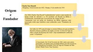 Charles Taze Russell:
Allegheny, 16 de fevereiro de 1852 - Pampa, 31 de outubro de 1916
Em 1869, Charles Taze Russell "acidentalmente" assiste a uma reunião da
Igreja Cristã do Advento e a "fé oscilante" de Russell na Bíblia é
restabelecida, concluindo que vivia próximo do "tempo do fim“
Juntamente com um grupo de estudiosos da Bíblia organizou uma
associação cristã cujos membros eram conhecidos como "Estudantes da
Bíblia“
Em Julho de 1879, para divulgar os ensinos bíblicos em que acreditava,
Russell começou a publicar em inglês a revista “A Torre de Vigia de
Sião e Arauto da Presença de Cristo”, hoje mundialmente conhecida
como “A Sentinela”
AAssociação: Em 16 de Fevereiro de 1881, junto com outros
associados, ele fundou uma sociedade bíblica sem fins lucrativos.
Foi chamada de Sociedade Torre de Vigia de Tratados de Sião
(Zion's Watch Tower Tract Society)
Origem
e
Fundador
 