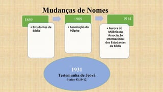 Mudanças de Nomes
1869
• Estudantes da
Bíblia
1909
• Associação do
Púlpito
1914
• Aurora do
Milênio ou
Associação
Internacional
dos Estudantes
da bíblia
1931
Testemunha de Jeová
Isaías 43.10-12
 