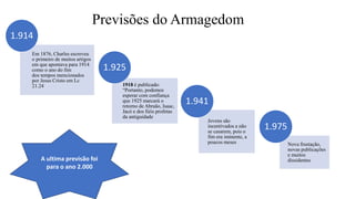 Previsões do Armagedom
Em 1876, Charles escreveu
o primeiro de muitos artigos
em que apontava para 1914
como o ano do fim
dos tempos mencionados
por Jesus Cristo em Lc
21.24
1.914
1918 é publicado:
“Portanto, podemos
esperar com confiança
que 1925 marcará o
retorno de Abraão, Isaac,
Jacó e dos fiéis profetas
da antiguidade
1.925
Jovens são
incentivados a não
se casarem, pois o
fim era iminente, a
poucos meses
1.941
Nova frustação,
novas publicações
e muitos
dissidentes
1.975
A ultima previsão foi
para o ano 2.000
 