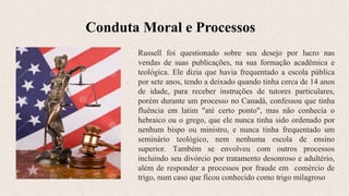 Conduta Moral e Processos
Russell foi questionado sobre seu desejo por lucro nas
vendas de suas publicações, na sua formação acadêmica e
teológica. Ele dizia que havia frequentado a escola pública
por sete anos, tendo a deixado quando tinha cerca de 14 anos
de idade, para receber instruções de tutores particulares,
porém durante um processo no Canadá, confessou que tinha
fluência em latim "até certo ponto", mas não conhecia o
hebraico ou o grego, que ele nunca tinha sido ordenado por
nenhum bispo ou ministro, e nunca tinha frequentado um
seminário teológico, nem nenhuma escola de ensino
superior. Também se envolveu com outros processos
incluindo seu divórcio por tratamento desonroso e adultério,
além de responder a processos por fraude em comércio de
trigo, num caso que ficou conhecido como trigo milagroso
 