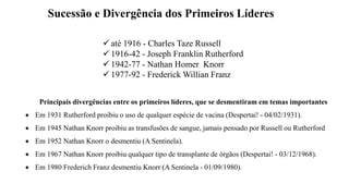 Sucessão e Divergência dos Primeiros Líderes
Principais divergências entre os primeiros líderes, que se desmentiram em temas importantes
 Em 1931 Rutherford proibiu o uso de qualquer espécie de vacina (Despertai! - 04/02/1931).
 Em 1945 Nathan Knorr proibiu as transfusões de sangue, jamais pensado por Russell ou Rutherford
 Em 1952 Nathan Knorr o desmentiu (A Sentinela).
 Em 1967 Nathan Knorr proibiu qualquer tipo de transplante de órgãos (Despertai! - 03/12/1968).
 Em 1980 Frederich Franz desmentiu Knorr (A Sentinela - 01/09/1980).
 até 1916 - Charles Taze Russell
 1916-42 - Joseph Franklin Rutherford
 1942-77 - Nathan Homer Knorr
 1977-92 - Frederick Willian Franz
 