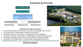 Estrutura de Governo
Comissões do Corpo Governante
1. Comissão de Pessoal: Supervisiona e cuida das necessidades dos membros
2. Comissão Editora: Supervisiona o trabalho de impressão
3. Comissão de Serviço: Supervisiona a realização da obra missionária
4. Comissão de Ensino: Supervisiona a programação e a realização das reuniões
5. Comissão de Redação: Supervisiona a preparação de novas publicações
6. Comissão dos Coordenadores: é formada pelos coordenadores das cinco
comissões administrativas e por um secretário, que é também membro do Corpo Governante
Possuem um Estatuto
 