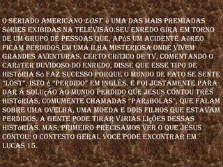 O seriado americano losté uma das mais premiadas séries exibidas na televisão.Seu enredo gira em torno de um grupo de pessoas que, após um acidente aéreo ficam perdidos em uma ilha misteriosa onde vivem grandes aventuras. Certo crítico de TV, comentando o caráter duvidoso do enredo, disse que esse tipo de história só faz sucesso porque o mundo de fato se sente “lost”, isto é“perdido” em inglês. E foi justamente para dar a solução ao mundo perdido que Jesus contou três histórias, comumente chamadas “parábolas”, que falam sobre uma ovelha, uma moeda e dois filhos que estavam perdidos. A gente pode tirar várias lições dessas histórias. Mas, primeiro precisamos ver o que Jesus contou: O contesto geral você pode encontrar em Lucas 15.