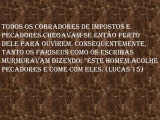 Todos os cobradores de impostos e pecadores chegavam-se então perto dele para ouvirem. Consequentemente, tanto os fariseus como os escribas murmuravam dizendo: “este homem acolhe pecadores e come com eles. (Lucas 15)