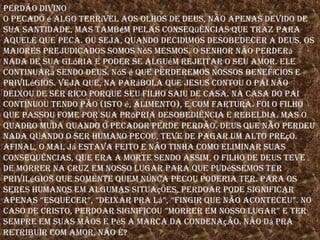 Perdão divinoO pecado é algo terrível aos olhos de deus, não apenas devido de sua santidade, mas também pelas conseqüências que traz para aquele que peca. Ou seja, quando decidimos desobedecer a deus, os maiores prejudicados somos nós mesmos. O senhor não perderá nada de sua glória e poder se alguém rejeitar o seu amor. Ele continuará sendo deus. Nós é que perderemos nossos benefícios e privilégios. Veja que, na parábola que Jesus contou o pai não deixou de ser rico porque seu filho saiu de casa. Na casa do pai continuou tendo pão (isto é, alimento), e com fartura. Foi o filho que passou fome por sua Própria desobediência e rebeldia. Mas o quadro muda quando o pecador perde perdão. Deus que não perdeu nada quando o ser humano pecou, teve de pagar um alto preço. Afinal, o mal já estava feito e não tinha como eliminar suas consequências, que era a morte sendo assim, o filho de deus teve de morrer na cruz em nosso lugar para que pudéssemos ter privilégios que somente quem nunca pecou poderia ter. Para os seres humanos em algumas situações, perdoar pode significar apenas “esquecer”, “deixar pra lá”, “fingir que não aconteceu”. No caso de cristo, perdoar significou “morrer em nosso lugar” e ter sempre em suas mãos e pés a marca da condenação. Não dá pra retribuir com amor, não é?  