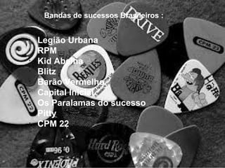 Bandas de sucessos Brasileiros :
•
Legião Urbana
•
RPM
•
Kid Abelha
•
Blitz
•
Barão Vermelho
•
Capital Inicial
•
Os Paralamas do sucesso
•
Pitty
•
CPM 22
 