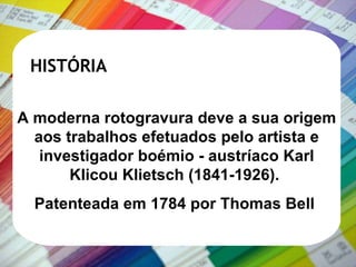 HISTÓRIA A moderna rotogravura deve a sua origem aos trabalhos efetuados pelo artista e investigador boémio - austríaco Karl Klicou Klietsch (1841-1926).   Patenteada em 1784 por Thomas Bell  