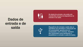 Dados de
entrada e de
saída
Os dados de entrada e de saída são
transferidos através de dispositivos de
entrada e de saída.
Dispositivos de entrada e saída são os
aparelhos que permitem a interacção de
um processador, geralmente um
computador, com o homem. Também
são conhecidos como periféricos, e
possibilitam a entrada e saída de dados.
 