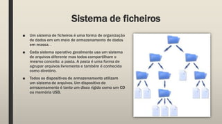 Sistema de ficheiros
■ Um sistema de ficheiros é uma forma de organização
de dados em um meio de armazenamento de dados
em massa. .
■ Cada sistema operativo geralmente usa um sistema
de arquivos diferente mas todos compartilham o
mesmo conceito: a pasta. A pasta é uma forma de
agrupar arquivos livremente e também é conhecida
como diretório.
■ Todos os dispositivos de armazenamento utilizam
um sistema de arquivos. Um dispositivo de
armazenamento é tanto um disco rígido como um CD
ou memória USB.
 