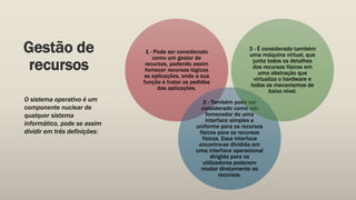 Gestão de
recursos
1 - Pode ser considerado
como um gestor de
recursos, podendo assim
fornecer recursos lógicos
as aplicações, onde a sua
função é tratar os pedidos
das aplicações.
2 - Também pode ser
considerado como um
fornecedor de uma
interface simples e
uniforme para os recursos
físicos para os recursos
físicos. Essa interface
encontra-se dividida em
uma interface operacional
dirigida para os
utilizadores poderem
mudar diretamente os
recursos.
3 - É considerado também
uma máquina virtual, que
junta todos os detalhes
dos recursos físicos em
uma abstração que
virtualiza o hardware e
todos os mecanismos de
baixo nível.
O sistema operativo é um
componente nuclear de
qualquer sistema
informático, pode se assim
dividir em três definições:
 