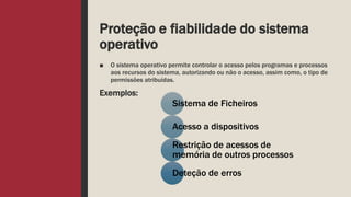 Proteção e fiabilidade do sistema
operativo
■ O sistema operativo permite controlar o acesso pelos programas e processos
aos recursos do sistema, autorizando ou não o acesso, assim como, o tipo de
permissões atribuídas.
Exemplos:
Sistema de Ficheiros
Acesso a dispositivos
Restrição de acessos de
memória de outros processos
Deteção de erros
 