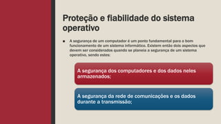 Proteção e fiabilidade do sistema
operativo
■ A segurança de um computador é um ponto fundamental para o bom
funcionamento de um sistema informático. Existem então dois aspectos que
devem ser considerados quando se planeia a segurança de um sistema
operativo, sendo estes:
A segurança dos computadores e dos dados neles
armazenados;
A segurança da rede de comunicações e os dados
durante a transmissão;
 