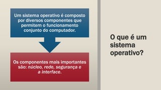 O que é um
sistema
operativo?
Os componentes mais importantes
são: núcleo, rede, segurança e
a interface.
Um sistema operativo é composto
por diversos componentes que
permitem o funcionamento
conjunto do computador.
 