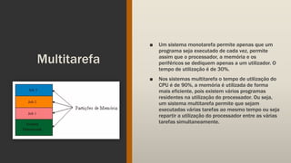Multitarefa
■ Um sistema monotarefa permite apenas que um
programa seja executado de cada vez, permite
assim que o processador, a memória e os
periféricos se dediquem apenas a um utilizador. O
tempo de utilização é de 30%.
■ Nos sistemas multitarefa o tempo de utilização do
CPU é de 90%, a memória é utilizada de forma
mais eficiente, pois existem vários programas
residentes na utilização do processador. Ou seja,
um sistema multitarefa permite que sejam
executadas várias tarefas ao mesmo tempo ou seja
repartir a utilização do processador entre as várias
tarefas simultaneamente.
 
