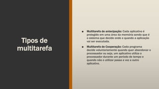 Tipos de
multitarefa
■ Multitarefa de antecipação: Cada aplicativo é
protegido em uma área da memória sendo que é
o sistema que decide onde e quando a aplicação
vai ser executada.
■ Multitarefa de Cooperação: Cada programa
decide voluntariamente quando quer abandonar o
processador ou seja, um aplicativo utiliza o
processador durante um período de tempo e
quando não o utilizar passa a vez a outro
aplicativo.
 