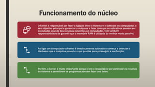 Funcionamento do núcleo
O kernel é responsável por fazer a ligação entre o Hardware e Software do computador, o
seu objectivo principal e gerenciar a máquina e fazer com que os aplicativos possam ser
executados através dos recursos existentes no computador. Tem também
responsabilidade de garantir que a memória RAM é utilizada do melhor modo possível.
Ao ligar um computador o kernel é imediatamente acionado e começa a detectar o
Hardware que a máquina possui e o que precisa para prosseguir a sua função.
Por fim, o kernel é muito importante porque é ele o responsável por gerenciar os recursos
do sistema e permitirem os programas possam fazer uso deles.
 