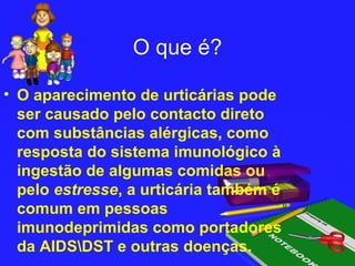 O que é?

• O aparecimento de urticárias pode
  ser causado pelo contacto direto
  com substâncias alérgicas, como
  resposta do sistema imunológico à
  ingestão de algumas comidas ou
  pelo estresse, a urticária também é
  comum em pessoas
  imunodeprimidas como portadores
  da AIDSDST e outras doenças.
 