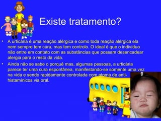 Existe tratamento?
•   A urticária é uma reação alérgica e como toda reação alérgica ela
    nem sempre tem cura, mas tem controlo. O ideal é que o indivíduo
    não entre em contato com as substâncias que possam desencadear
    alergia para o resto da vida.
•   Ainda não se sabe o porquê mas, algumas pessoas, a urticária
    parece ter uma cura espontânea, manifestando-se somente uma vez
    na vida e sendo rapidamente controlada com atoma de anti-
    histamínicos via oral.
 