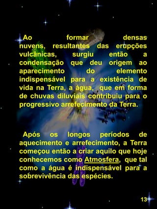 Ao           formar          densas
nuvens, resultantes das erupções
vulcânicas,     surgiu    então     a
condensação que deu origem ao
aparecimento        do      elemento
indispensável para a existência de
vida na Terra, a água, que em forma
de chuvas diluviais contribuiu para o
progressivo arrefecimento da Terra.



 Após os longos períodos de
aquecimento e arrefecimento, a Terra
começou então a criar aquilo que hoje
conhecemos como Atmosfera, que tal
como a água é indispensável para a
sobrevivência das espécies.


                                   13
 
