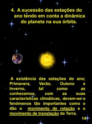 4. A sucessão das estações do
 ano tendo em conta a dinâmica
    do planeta na sua órbita.




 A existência das estações do ano;
Primavera,      Verão,    Outono     e
Inverno,       tal       como       as
conhecemos,        com      as   suas
características climáticas, devem-se a
fenómenos tão importantes como o
são o movimento de rotação e o
movimento de translação da Terra.
                                    14
 